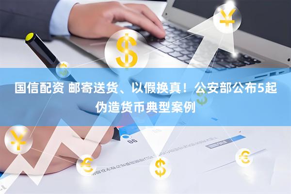 国信配资 邮寄送货、以假换真！公安部公布5起伪造货币典型案例