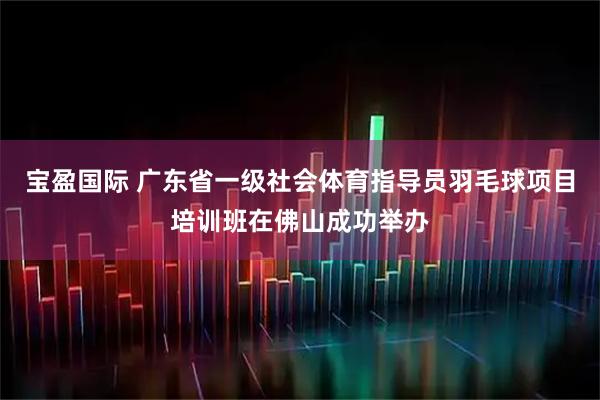 宝盈国际 广东省一级社会体育指导员羽毛球项目培训班在佛山成功举办