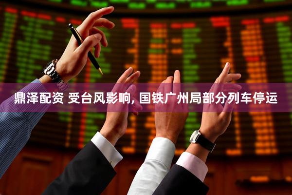 鼎泽配资 受台风影响, 国铁广州局部分列车停运