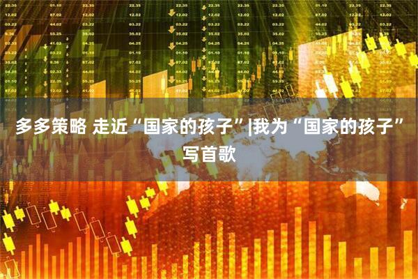 多多策略 走近“国家的孩子”|我为“国家的孩子”写首歌