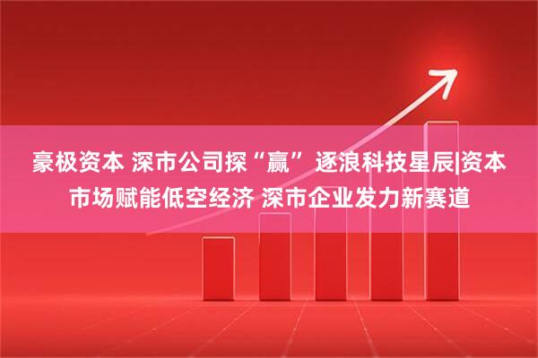 豪极资本 深市公司探“赢” 逐浪科技星辰|资本市场赋能低空经济 深市企业发力新赛道