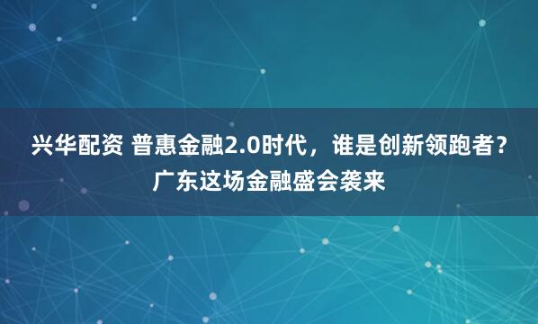 兴华配资 普惠金融2.0时代，谁是创新领跑者？广东这场金融盛会袭来