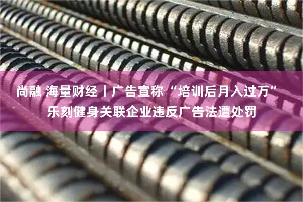 尚融 海量财经丨广告宣称 “培训后月入过万”  乐刻健身关联企业违反广告法遭处罚