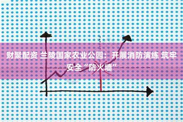 财聚配资 兰陵国家农业公园：开展消防演练 筑牢安全“防火墙”