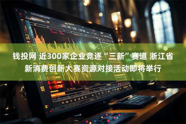 钱投网 近300家企业竞逐“三新”赛道 浙江省新消费创新大赛资源对接活动即将举行