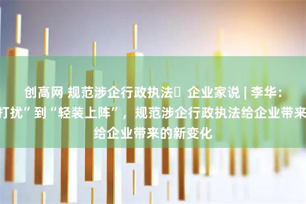 创高网 规范涉企行政执法・企业家说 | 李华：从“担心打扰”到“轻装上阵”，规范涉企行政执法给企业带来的新变化