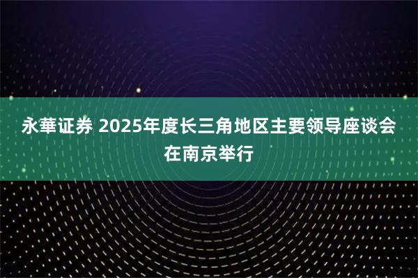 永華证券 2025年度长三角地区主要领导座谈会在南京举行