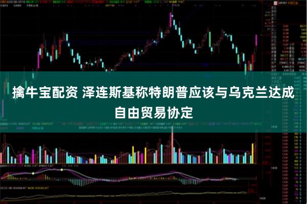擒牛宝配资 泽连斯基称特朗普应该与乌克兰达成自由贸易协定