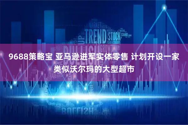 9688策略宝 亚马逊进军实体零售 计划开设一家类似沃尔玛的大型超市