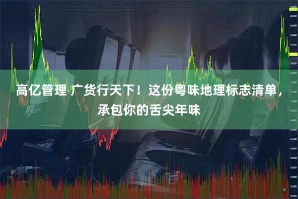 高亿管理 广货行天下！这份粤味地理标志清单，承包你的舌尖年味