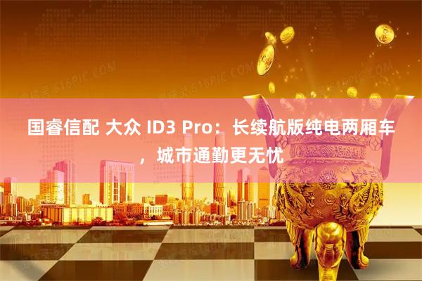 国睿信配 大众 ID3 Pro：长续航版纯电两厢车，城市通勤更无忧