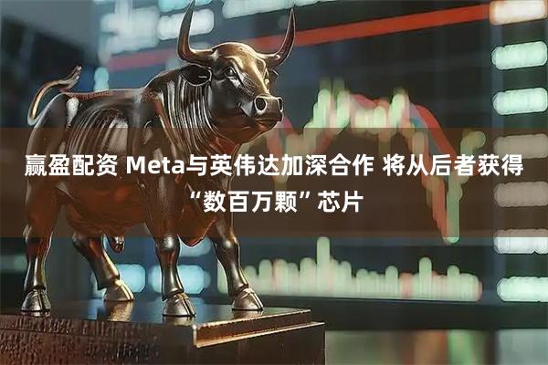 赢盈配资 Meta与英伟达加深合作 将从后者获得“数百万颗”芯片