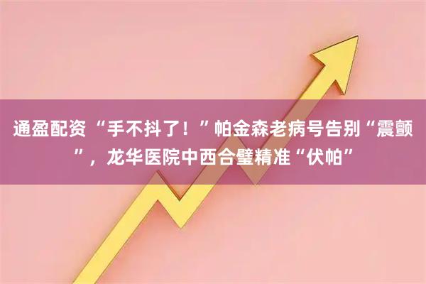 通盈配资 “手不抖了！”帕金森老病号告别“震颤”，龙华医院中西合璧精准“伏帕”