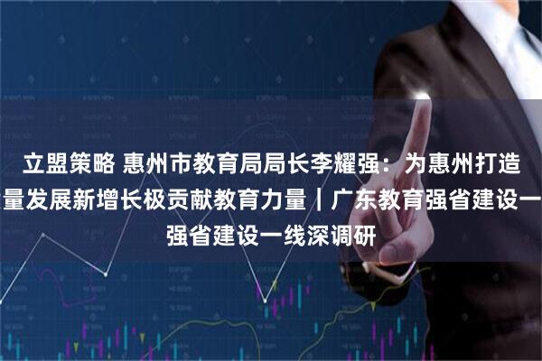 立盟策略 惠州市教育局局长李耀强：为惠州打造广东高质量发展新增长极贡献教育力量｜广东教育强省建设一线深调研